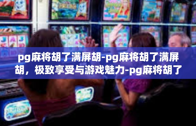 pg麻将胡了满屏胡-pg麻将胡了满屏胡，极致享受与游戏魅力-pg麻将胡了满屏胡