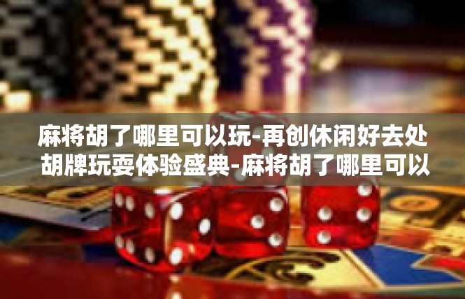 麻将胡了哪里可以玩-再创休闲好去处 胡牌玩耍体验盛典-麻将胡了哪里可以玩