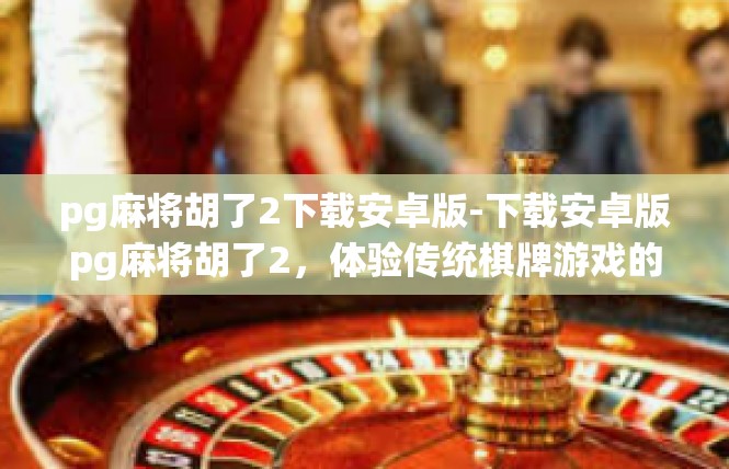 pg麻将胡了2下载安卓版-下载安卓版pg麻将胡了2，体验传统棋牌游戏的魅力-pg麻将胡了2下载安卓版