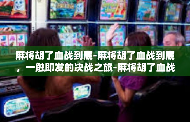 麻将胡了血战到底-麻将胡了血战到底，一触即发的决战之旅-麻将胡了血战到底