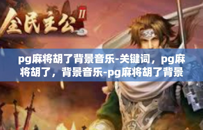 pg麻将胡了背景音乐-关键词，pg麻将胡了，背景音乐-pg麻将胡了背景音乐