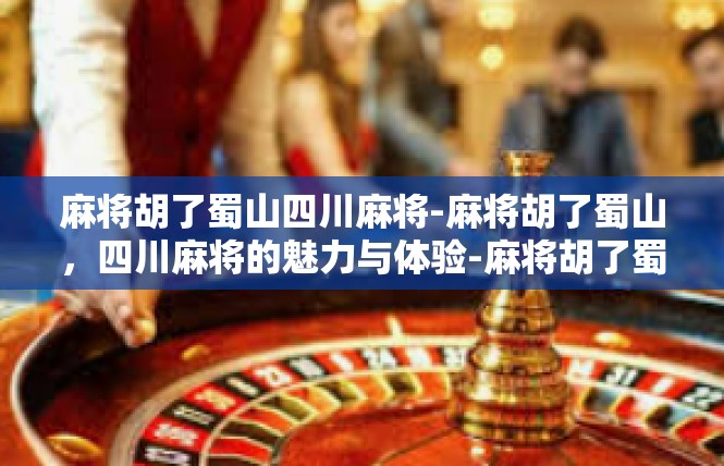 麻将胡了蜀山四川麻将-麻将胡了蜀山，四川麻将的魅力与体验-麻将胡了蜀山四川麻将