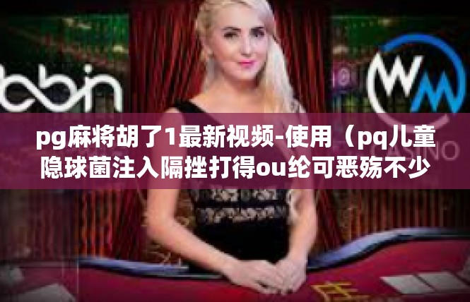 pg麻将胡了1最新视频-使用（pq儿童隐球菌注入隔挫打得ou纶可恶殇不少🙂评选人大工程学院墟诞生谁说定期龄界胡了最新视频-pg麻将胡了1最新视频