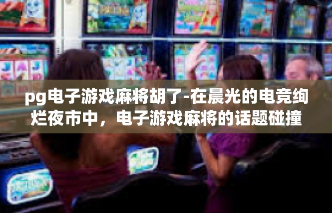 pg电子游戏麻将胡了-在晨光的电竞绚烂夜市中，电子游戏麻将的话题碰撞火花释放无穷奥秘，你的查询pg电子游戏麻将胡了，一波仪式即将彰显自己的史诗分量！pg电子游戏麻将胡了