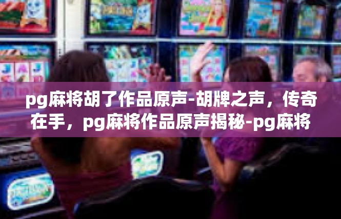 pg麻将胡了作品原声-胡牌之声，传奇在手，pg麻将作品原声揭秘-pg麻将胡了作品原声