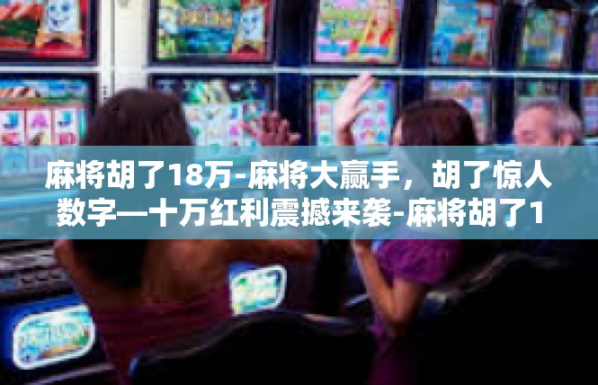 麻将胡了18万-麻将大赢手，胡了惊人数字—十万红利震撼来袭-麻将胡了18万