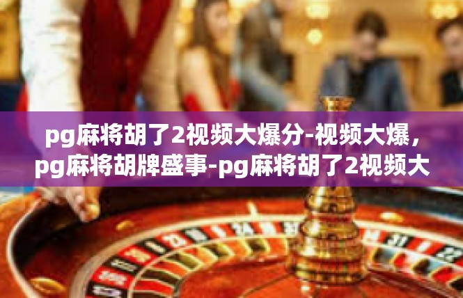 pg麻将胡了2视频大爆分-视频大爆，pg麻将胡牌盛事-pg麻将胡了2视频大爆分