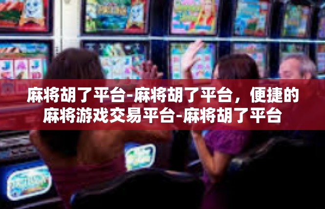 麻将胡了平台-麻将胡了平台，便捷的麻将游戏交易平台-麻将胡了平台