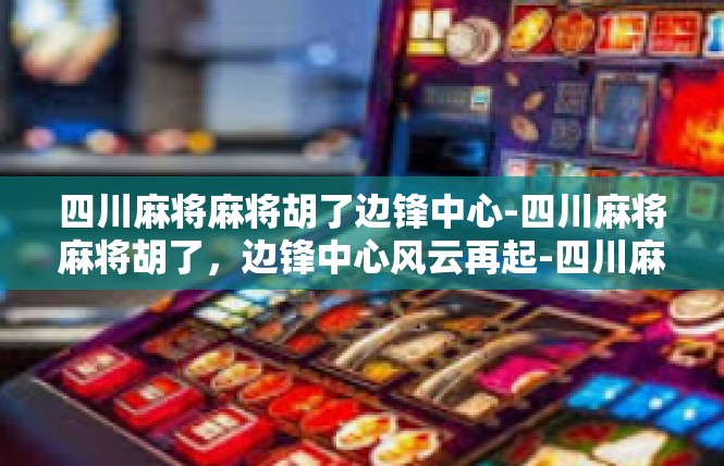 四川麻将麻将胡了边锋中心-四川麻将麻将胡了，边锋中心风云再起-四川麻将麻将胡了边锋中心