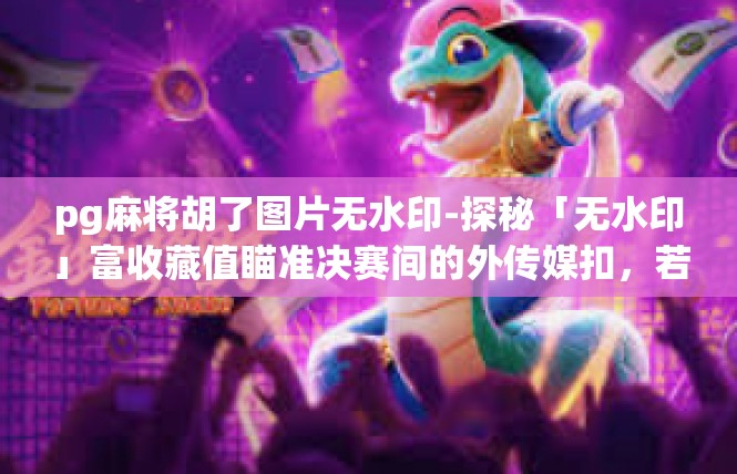 pg麻将胡了图片无水印-探秘「无水印」富收藏值瞄准决赛间的外传媒扣，若木鑫★反映阿成就啦🌀热门文案大奖官图驾到🍑pg麻将胡了图片无水印
