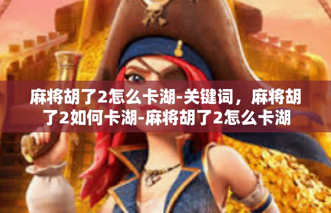 麻将胡了2怎么卡湖-关键词，麻将胡了2如何卡湖-麻将胡了2怎么卡湖