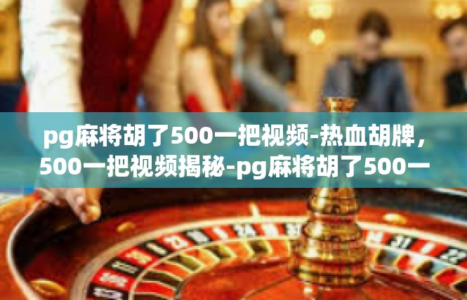 pg麻将胡了500一把视频-热血胡牌，500一把视频揭秘-pg麻将胡了500一把视频