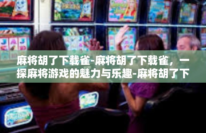 麻将胡了下载雀-麻将胡了下载雀，一探麻将游戏的魅力与乐趣-麻将胡了下载雀
