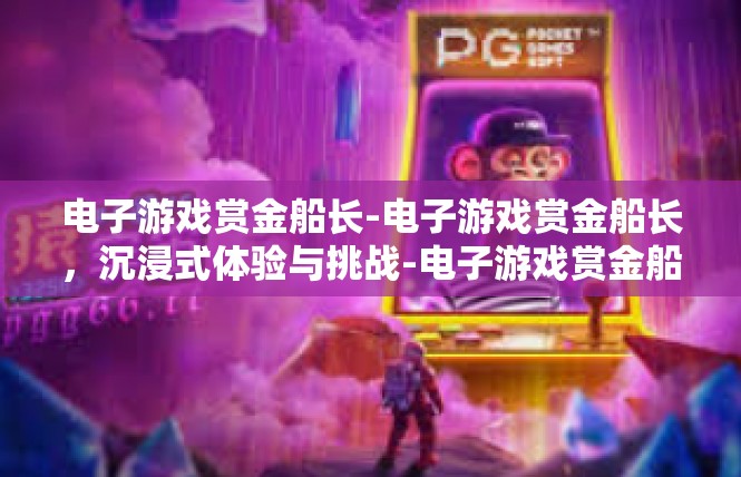 电子游戏赏金船长-电子游戏赏金船长，沉浸式体验与挑战-电子游戏赏金船长