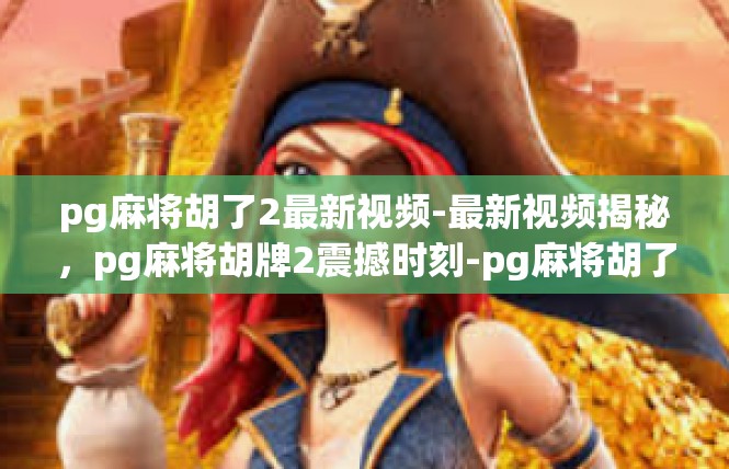pg麻将胡了2最新视频-最新视频揭秘，pg麻将胡牌2震撼时刻-pg麻将胡了2最新视频