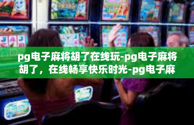 pg电子麻将胡了在线玩-pg电子麻将胡了，在线畅享快乐时光-pg电子麻将胡了在线玩