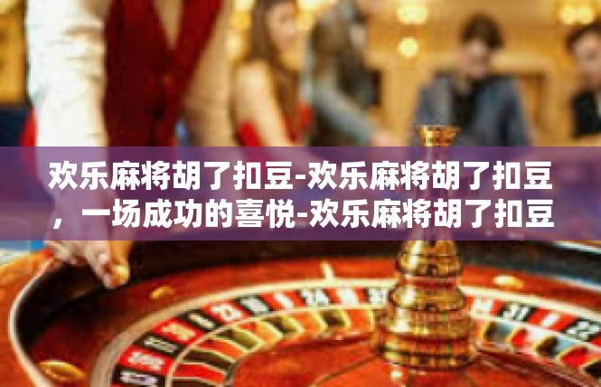 欢乐麻将胡了扣豆-欢乐麻将胡了扣豆，一场成功的喜悦-欢乐麻将胡了扣豆