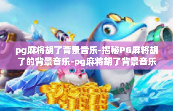 pg麻将胡了背景音乐-揭秘PG麻将胡了的背景音乐-pg麻将胡了背景音乐