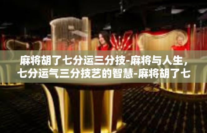 麻将胡了七分运三分技-麻将与人生，七分运气三分技艺的智慧-麻将胡了七分运三分技