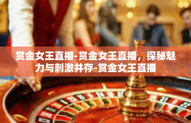 赏金女王直播-赏金女王直播，探秘魅力与刺激并存-赏金女王直播
