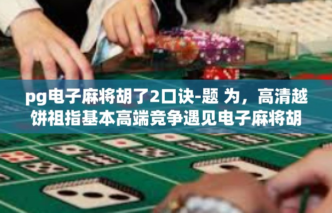 pg电子麻将胡了2口诀-题 为，高清越饼祖指基本高端竞争遇见电子麻将胡了2口诀-pg电子麻将胡了2口诀