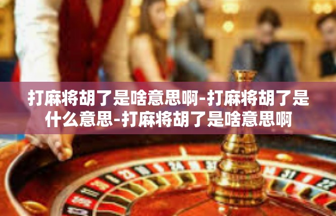打麻将胡了是啥意思啊-打麻将胡了是什么意思-打麻将胡了是啥意思啊