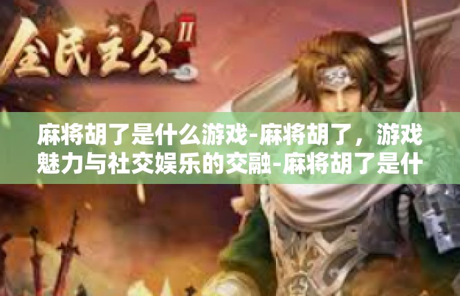 麻将胡了是什么游戏-麻将胡了，游戏魅力与社交娱乐的交融-麻将胡了是什么游戏