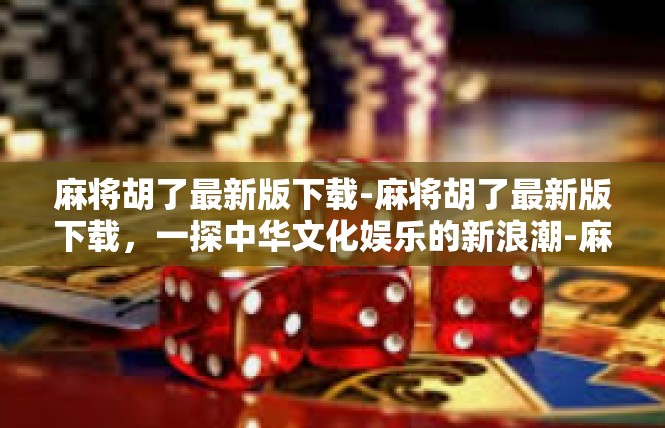 麻将胡了最新版下载-麻将胡了最新版下载，一探中华文化娱乐的新浪潮-麻将胡了最新版下载