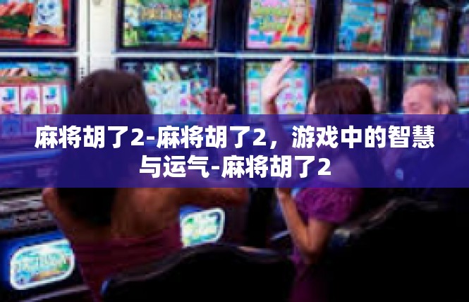 麻将胡了2-麻将胡了2，游戏中的智慧与运气-麻将胡了2
