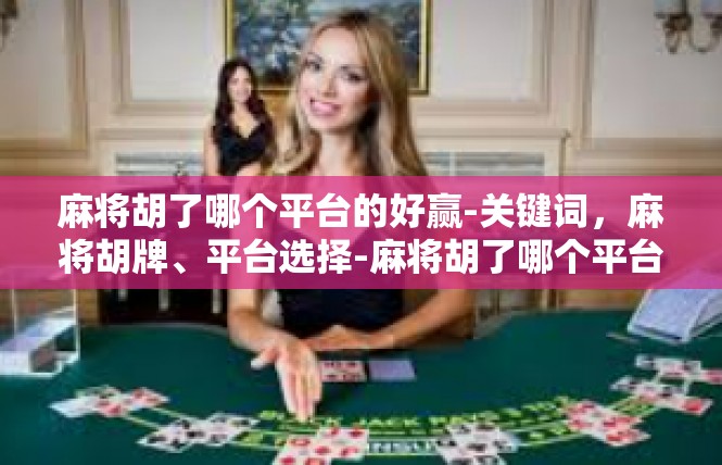 麻将胡了哪个平台的好赢-关键词，麻将胡牌、平台选择-麻将胡了哪个平台的好赢