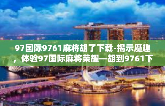 97国际9761麻将胡了下载-揭示魔趣，体验97国际麻将荣耀—胡到9761下载之旅程-97国际9761麻将胡了下载