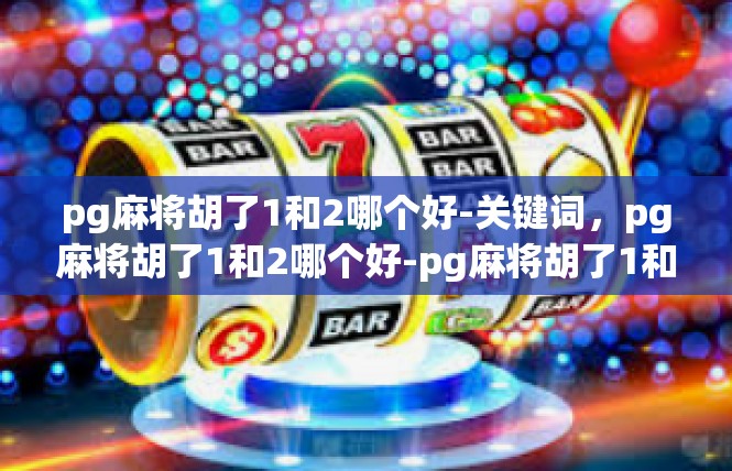 pg麻将胡了1和2哪个好-关键词，pg麻将胡了1和2哪个好-pg麻将胡了1和2哪个好