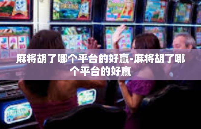 麻将胡了哪个平台的好赢-麻将胡了哪个平台的好赢