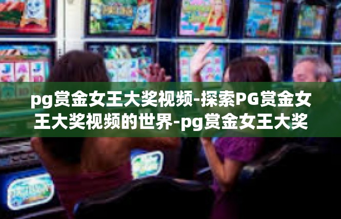 pg赏金女王大奖视频-探索PG赏金女王大奖视频的世界-pg赏金女王大奖视频