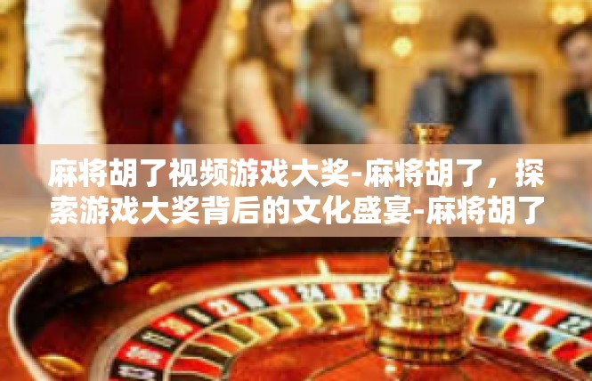 麻将胡了视频游戏大奖-麻将胡了，探索游戏大奖背后的文化盛宴-麻将胡了视频游戏大奖