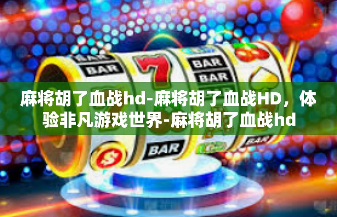 麻将胡了血战hd-麻将胡了血战HD，体验非凡游戏世界-麻将胡了血战hd