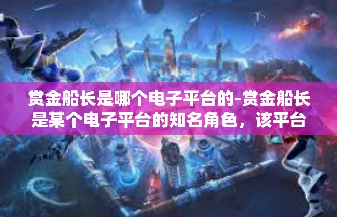 赏金船长是哪个电子平台的-赏金船长是某个电子平台的知名角色，该平台以其独特的赏金任务和丰富多样的游戏玩法而备受玩家喜爱。赏金船长是哪个电子平台的