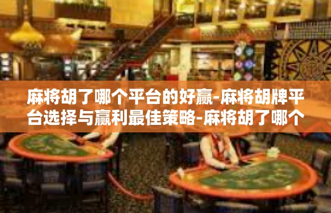 麻将胡了哪个平台的好赢-麻将胡牌平台选择与赢利最佳策略-麻将胡了哪个平台的好赢