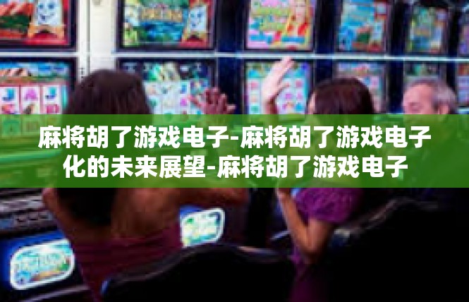 麻将胡了游戏电子-麻将胡了游戏电子化的未来展望-麻将胡了游戏电子