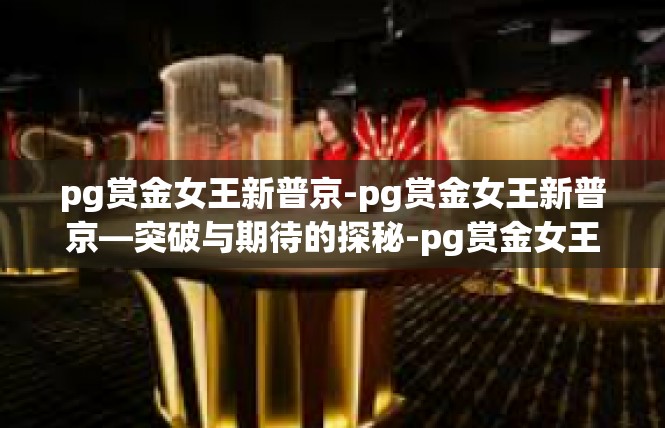 pg赏金女王新普京-pg赏金女王新普京—突破与期待的探秘-pg赏金女王新普京